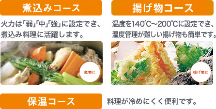 煮込みコース 火力は「弱」「中」「強」に設定でき、煮込み料理に活躍します。 揚げ物コース 温度を140℃～200℃に設定でき、温度管理が難しい揚げ物も簡単です。 保温コース 料理が冷めにくく便利です。