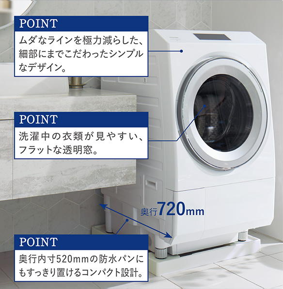 POINT ムダなラインを極力減らした、 細部にまでこだわったシンプル なデザイン。 POINT 洗濯中の衣類が見やすい、 フラットな透明窓。  POINT 奥行内寸520mmの防水パンに もすっきり置けるコンパクト設計。  奥行720mm