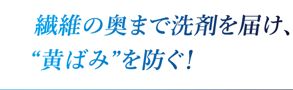 繊維の奥まで洗剤を届け、“黄ばみ”を防ぐ！