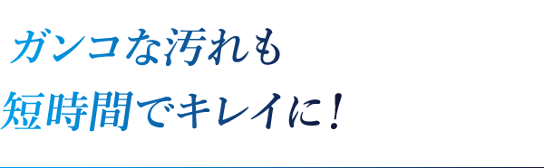 ガンコな汚れも短時間でキレイに！