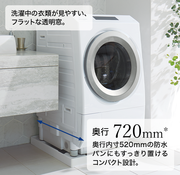 洗濯中の衣類が見やすい、フラットな透明窓。　奥行720mm＊ 奥行内寸520mmの防水パンにもすっきり置けるコンパクト設計。