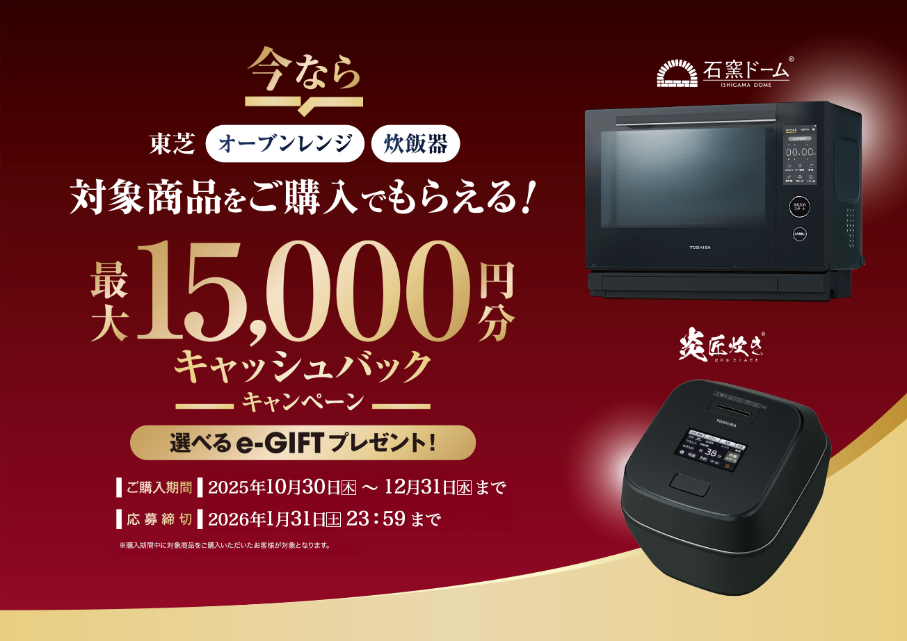 東芝オーブンレンジ・炊飯器 対象商品をご購入でもらえる！最大15,000円分キャッシュバックキャンペーン 選べるe-GIFTプレゼント！ 購入期間 2025年10月30日(木)～12月31日(水) 応募締切 2026年1月31日(土)23:59まで