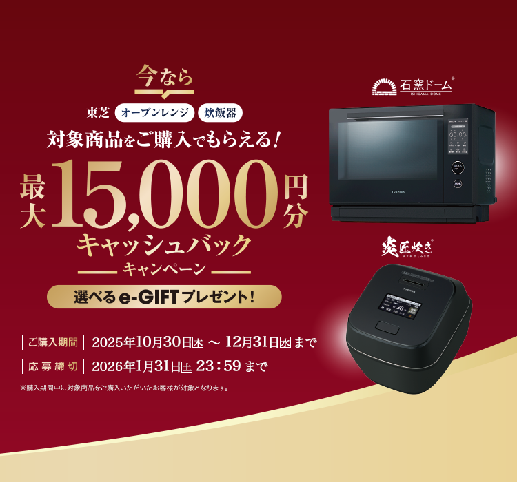 東芝オーブンレンジ・炊飯器 対象商品をご購入でもらえる！最大15,000円分キャッシュバックキャンペーン 選べるe-GIFTプレゼント！ 購入期間 2025年10月30日(木)～12月31日(水) 応募締切 2026年1月31日(土)23:59まで