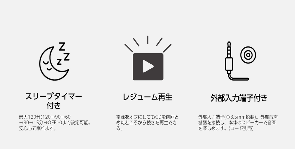 スリープタイマー付き　最大120分(120→90→60→30→15分→OFF…)まで設定可能。安心して眠れます。　レジューム再生　電源をオフにしてもCDを前回とめたところから続きを再生できる。　外部入力端子付き　外部入力端子(Φ3.5ｍｍ搭載）。外部音声機器を接続し、本体のスピーカーで音楽を楽しめます。(コード別売)