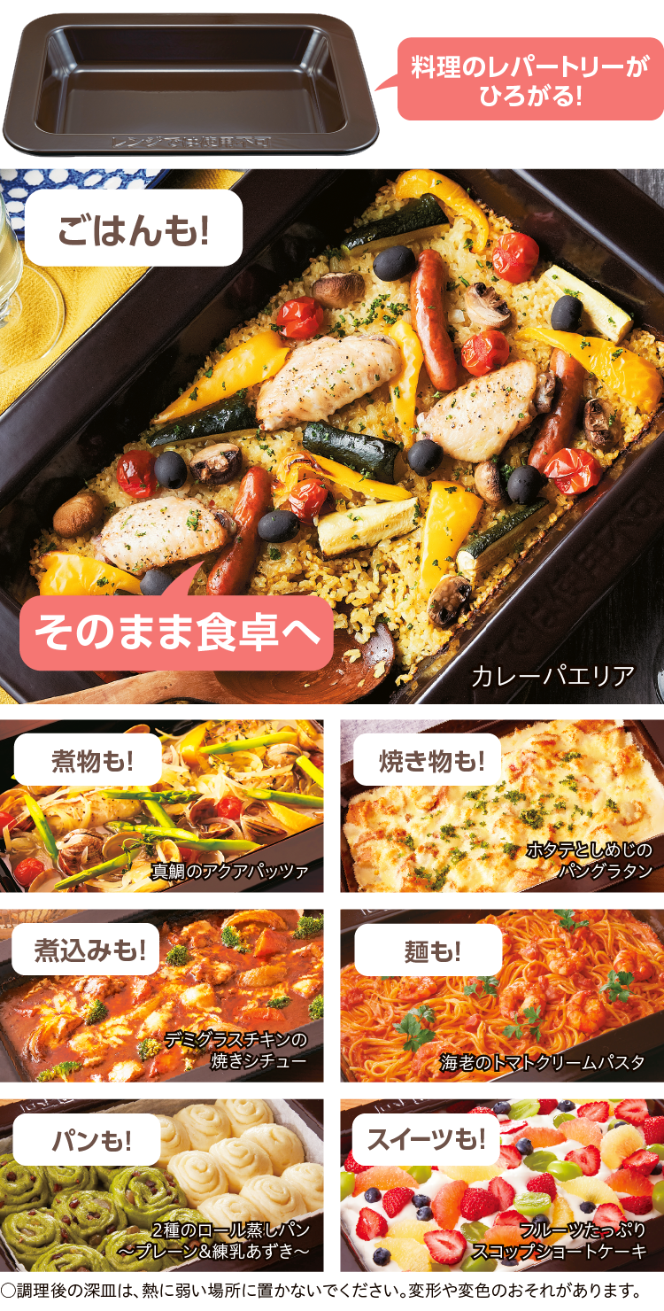 料理のレパートリーがひろがる！ごはんも！ 煮物も！ 焼き物も！ 煮込みも！麺も！ パンも！ スイーツも！そのまま食卓へカレーパエリア 真鯛のアクアパッツァ ホタテとしめじのパングラタン デミグラスチキンの焼きシチュー 海老のトマトクリームパスタ 2種のロール蒸しパン～プレーン&練乳あずき～フルーツたっぷりスコップショートケーキ